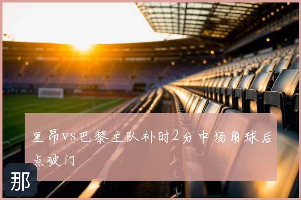 里昂vs巴黎主队补时2分中场角球后点破门